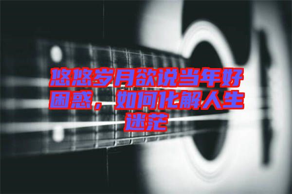 悠悠歲月欲說當年好困惑，如何化解人生迷茫