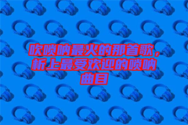 吹嗩吶最火的那首歌，析上最受歡迎的嗩吶曲目