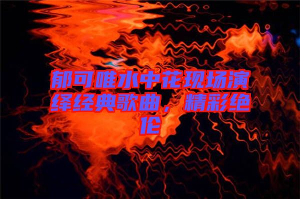 郁可唯水中花現場演繹經典歌曲，精彩絕倫