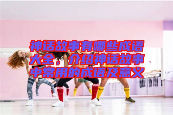 神話故事有哪些成語大全，介紹神話故事中常用的成語及意義