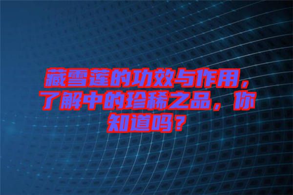 藏雪蓮的功效與作用，了解中的珍稀之品，你知道嗎？
