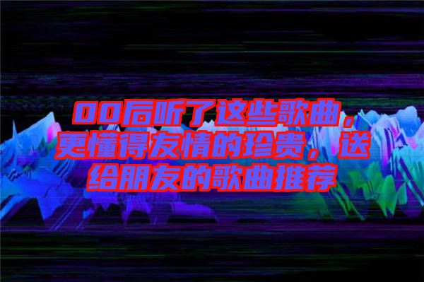 00后聽了這些歌曲，更懂得友情的珍貴，送給朋友的歌曲推薦