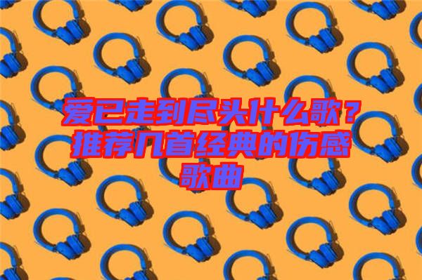 愛已走到盡頭什么歌？推薦幾首經典的傷感歌曲