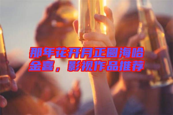 那年花開月正圓海哈金喜，影視作品推薦