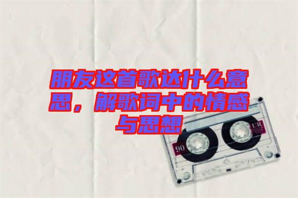 朋友這首歌達什么意思，解歌詞中的情感與思想