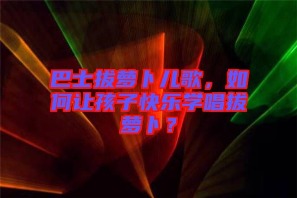 巴士拔蘿卜兒歌，如何讓孩子快樂學唱拔蘿卜？