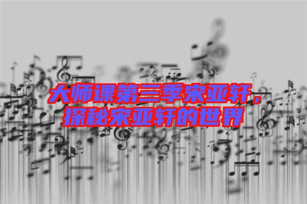 大師課第三季宋亞軒，探秘宋亞軒的世界