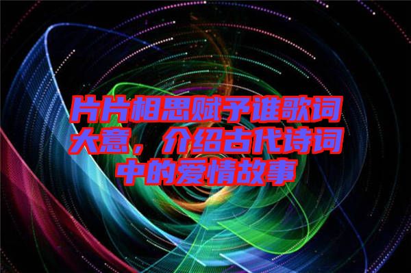 片片相思賦予誰歌詞大意，介紹古代詩詞中的愛情故事