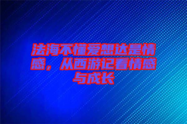 法海不懂愛(ài)想達(dá)是情感，從西游記看情感與成長(zhǎng)