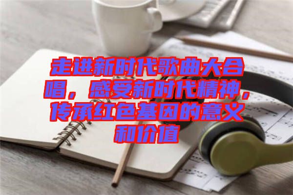 走進(jìn)新時(shí)代歌曲大合唱，感受新時(shí)代精神，傳承紅色基因的意義和價(jià)值