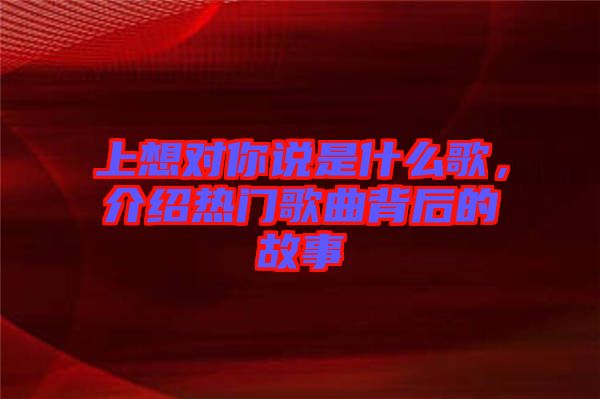 上想對(duì)你說(shuō)是什么歌，介紹熱門歌曲背后的故事