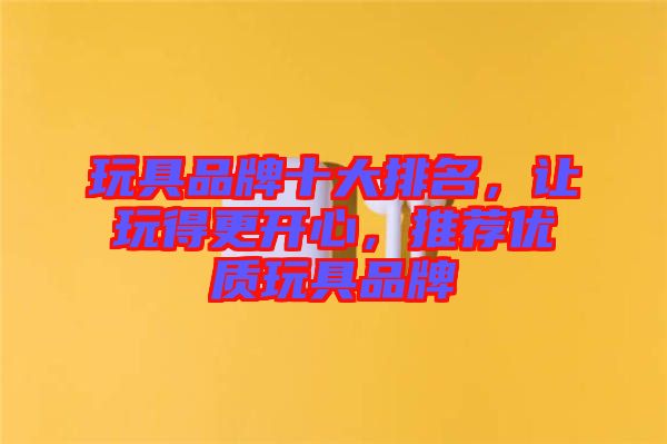 玩具品牌十大排名，讓玩得更開(kāi)心，推薦優(yōu)質(zhì)玩具品牌
