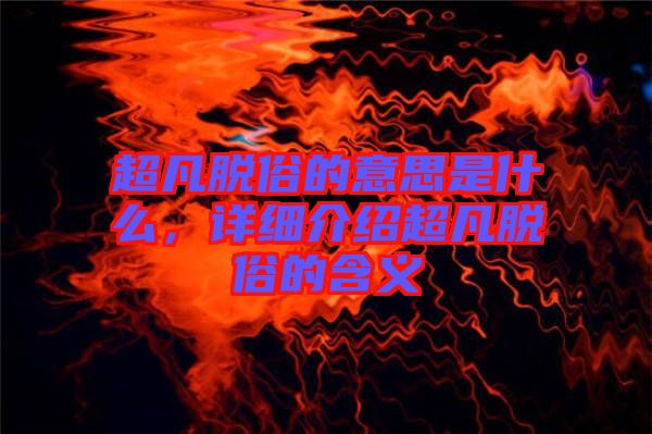超凡脫俗的意思是什么，詳細介紹超凡脫俗的含義