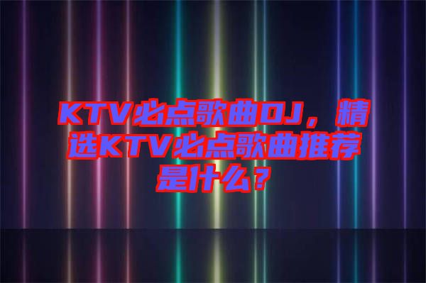 KTV必點歌曲DJ，精選KTV必點歌曲推薦是什么？