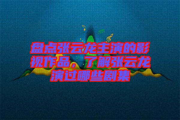 盤點張云龍主演的影視作品，了解張云龍演過哪些劇集