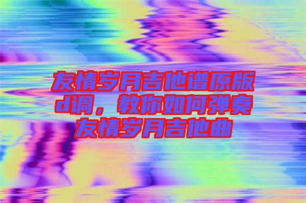 友情歲月吉他譜原版d調，教你如何彈奏友情歲月吉他曲
