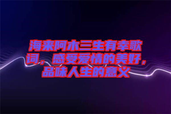 海來阿木三生有幸歌詞，感受愛情的美好，品味人生的意義