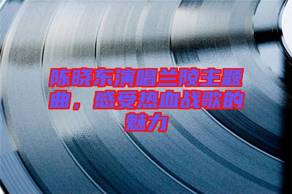 陳曉東演唱蘭陵主題曲，感受熱血戰(zhàn)歌的魅力