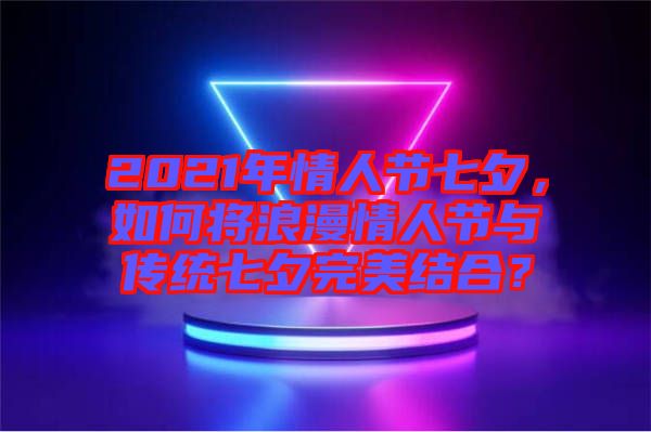 2021年情人節(jié)七夕，如何將浪漫情人節(jié)與傳統(tǒng)七夕完美結(jié)合？