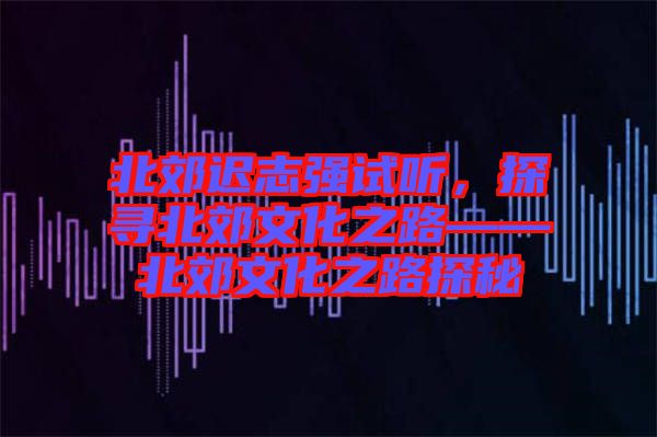 北郊遲志強試聽，探尋北郊文化之路——北郊文化之路探秘