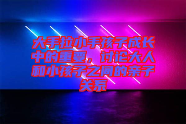 大手拉小手孩子成長中的重要，討論大人和小孩子之間的親子關系