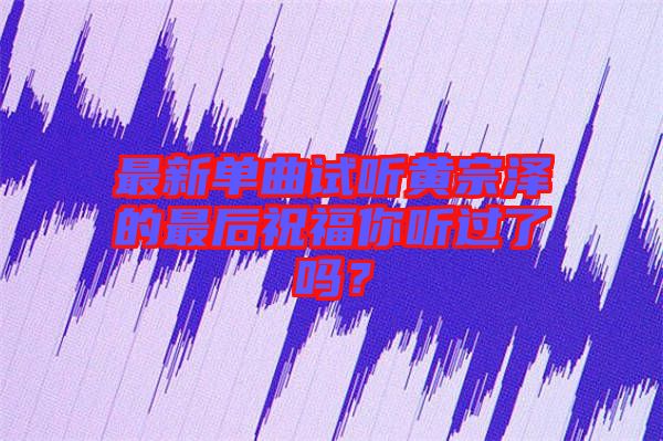 最新單曲試聽黃宗澤的最后祝福你聽過了嗎？