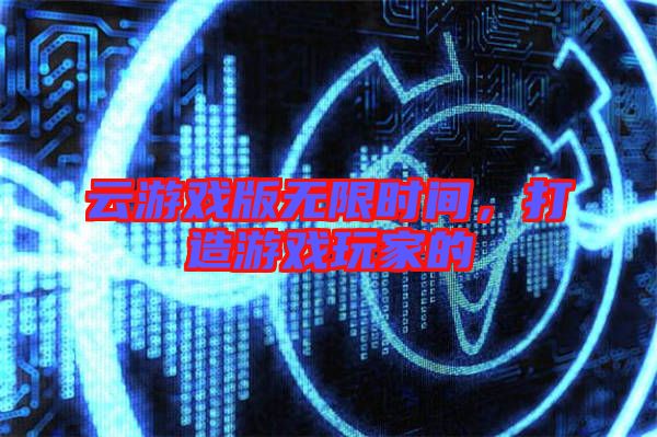 云游戲版無限時間，打造游戲玩家的