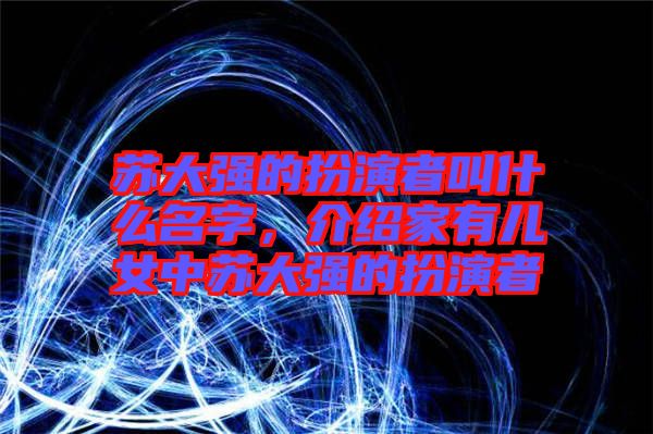 蘇大強的扮演者叫什么名字，介紹家有兒女中蘇大強的扮演者