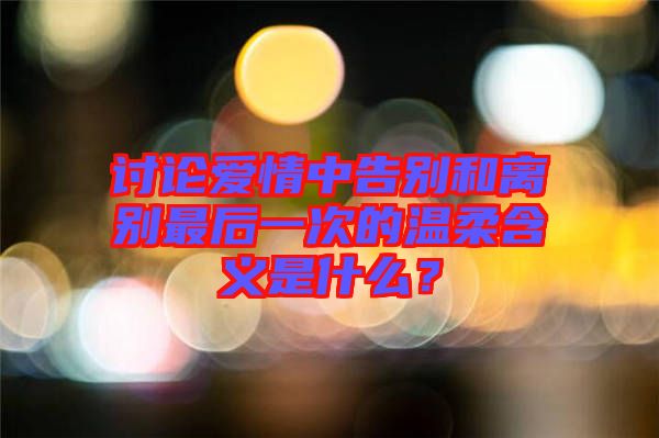 討論愛情中告別和離別最后一次的溫柔含義是什么？