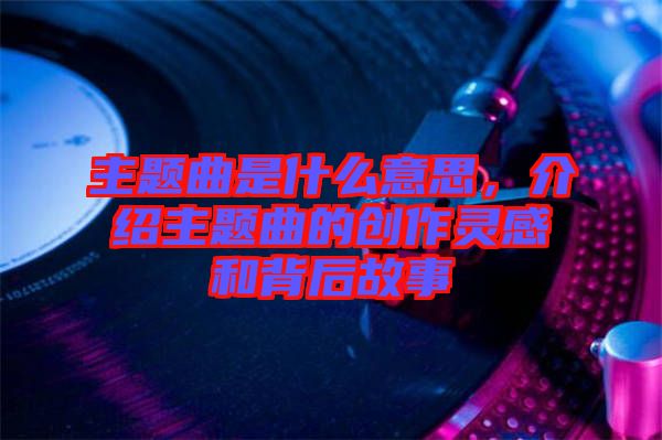 主題曲是什么意思，介紹主題曲的創(chuàng)作靈感和背后故事