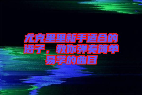 尤克里里新手適合的譜子，教你彈奏簡單易學的曲目
