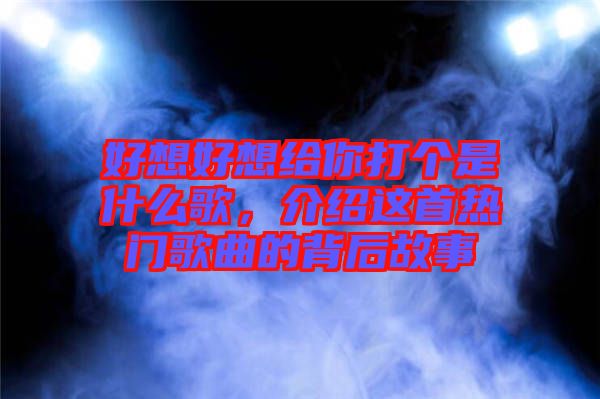 好想好想給你打個是什么歌，介紹這首熱門歌曲的背后故事