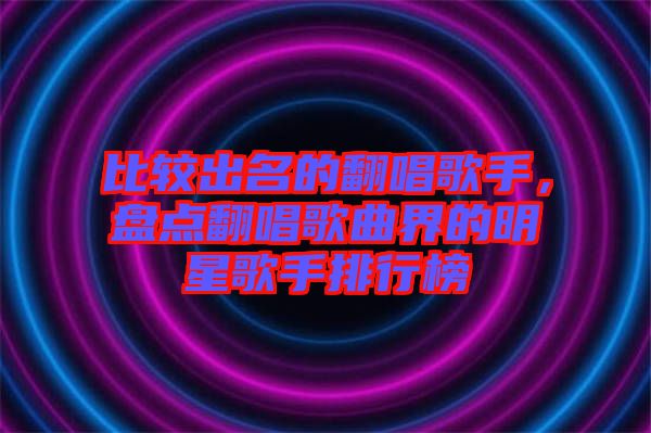 比較出名的翻唱歌手，盤點翻唱歌曲界的明星歌手排行榜
