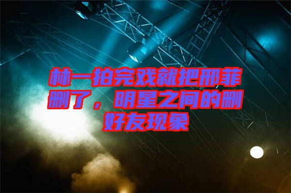 林一拍完戲就把邢菲刪了，明星之間的刪好友現象