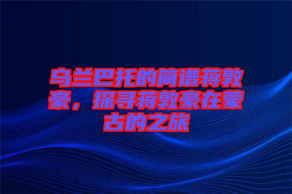 烏蘭巴托的簡譜蔣敦豪，探尋蔣敦豪在蒙古的之旅