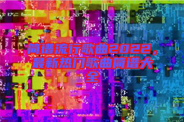 簡譜流行歌曲2022，最新熱門歌曲簡譜大全