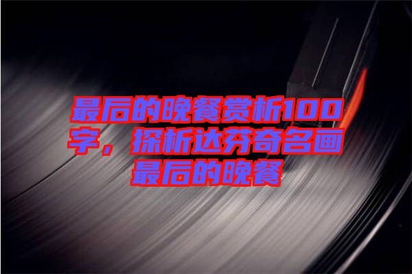最后的晚餐賞析100字，探析達芬奇名畫最后的晚餐