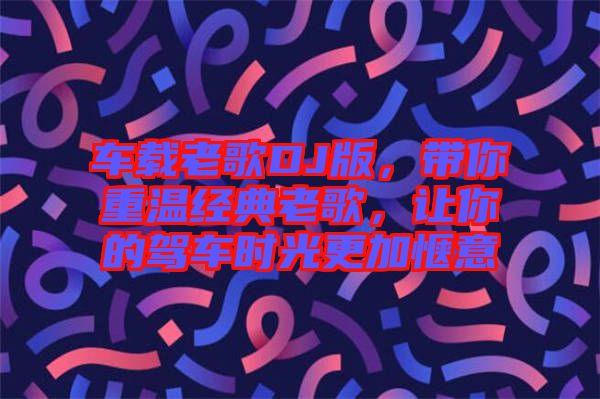 車載老歌DJ版，帶你重溫經(jīng)典老歌，讓你的駕車時光更加愜意
