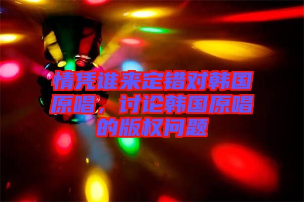 情憑誰來定錯對韓國原唱，討論韓國原唱的版權問題