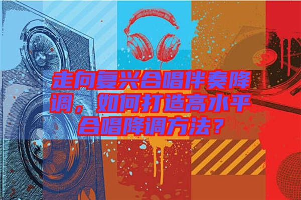 走向復(fù)興合唱伴奏降調(diào)，如何打造高水平合唱降調(diào)方法？