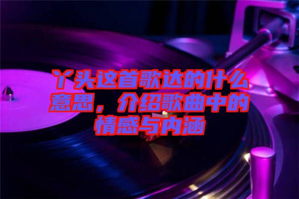 丫頭這首歌達的什么意思，介紹歌曲中的情感與內涵