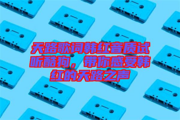 天路歌詞韓紅音質試聽酷狗，帶你感受韓紅的天路之聲