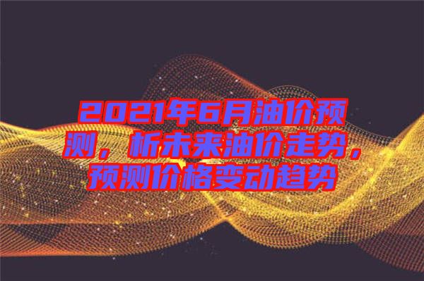 2021年6月油價預(yù)測，析未來油價走勢，預(yù)測價格變動趨勢