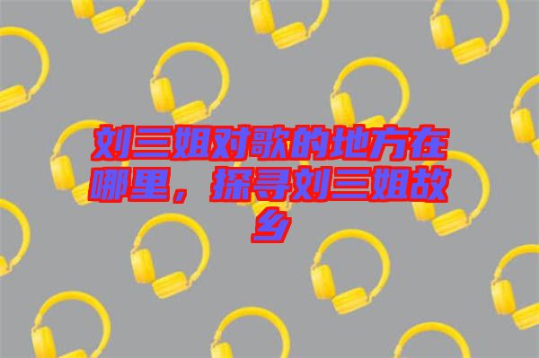 劉三姐對歌的地方在哪里，探尋劉三姐故鄉
