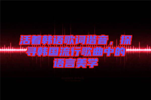 活著韓語歌詞諧音，探尋韓國流行歌曲中的語言美學