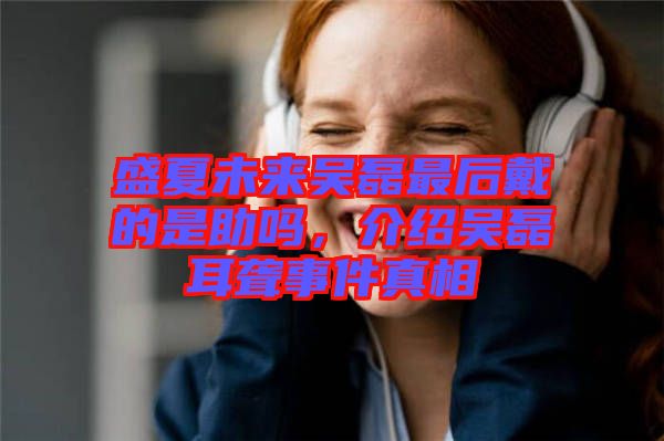 盛夏未來吳磊最后戴的是助嗎，介紹吳磊耳聾事件真相