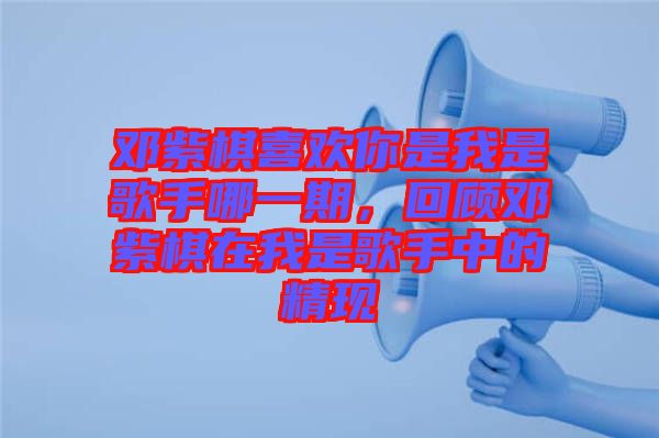鄧紫棋喜歡你是我是歌手哪一期，回顧鄧紫棋在我是歌手中的精現