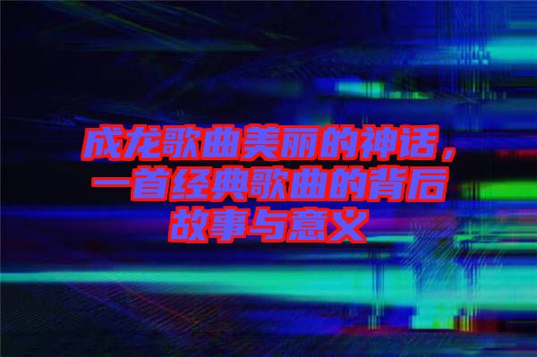 成龍歌曲美麗的神話，一首經典歌曲的背后故事與意義