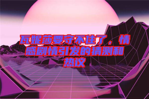瓦妮莎要守不住了，情感劇情引發的猜測和熱議