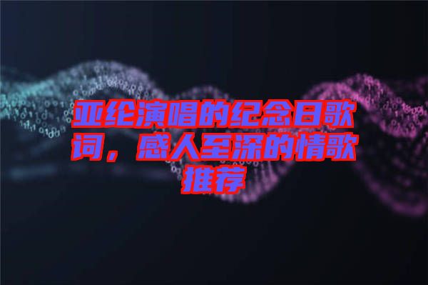 亞綸演唱的紀念日歌詞，感人至深的情歌推薦